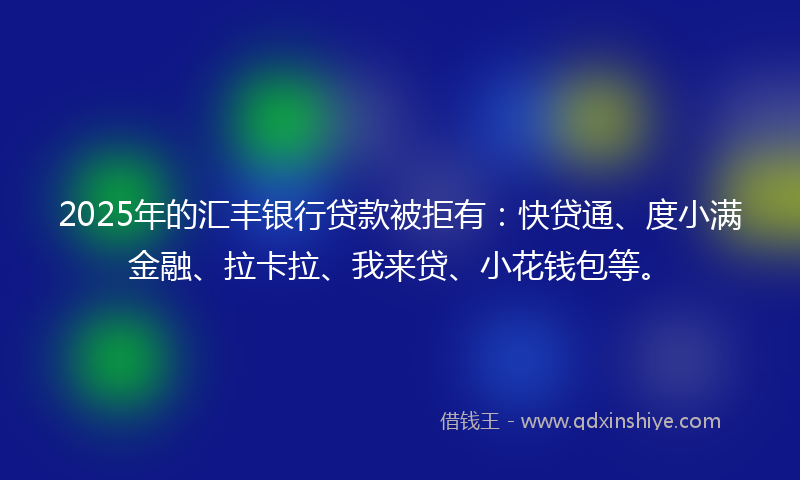2025年的汇丰银行贷款被拒有：快贷通、度小满金融、拉卡拉、我来贷、小花钱包等。