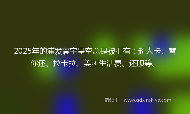 2025年的浦发寰宇星空总是被拒有：超人卡、替你还、拉卡拉、美团生活费、还呗等。