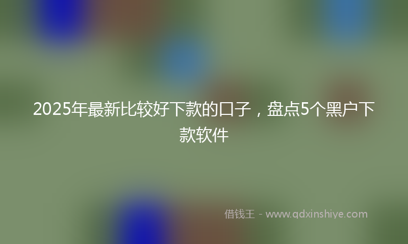 2025年最新比较好下款的口子，盘点5个黑户下款软件