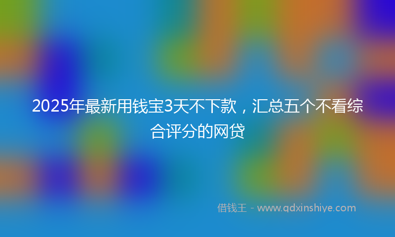 2025年最新用钱宝3天不下款，汇总五个不看综合评分的网贷