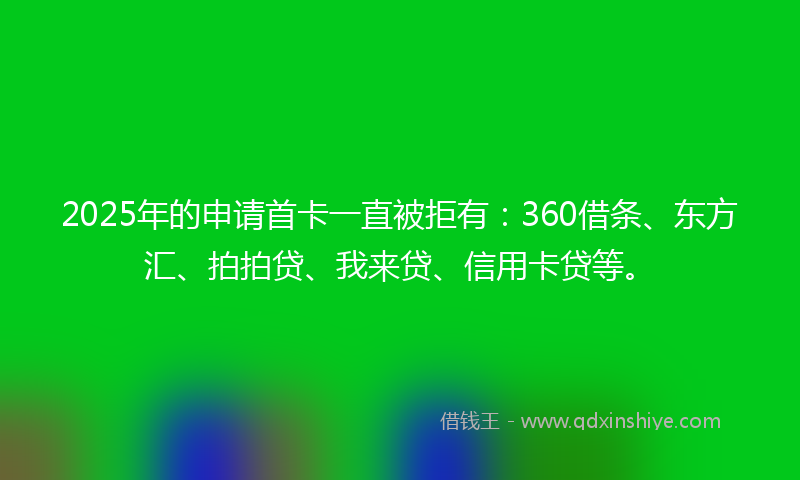 2025年的申请首卡一直被拒有：360借条、东方汇、拍拍贷、我来贷、信用卡贷等。
