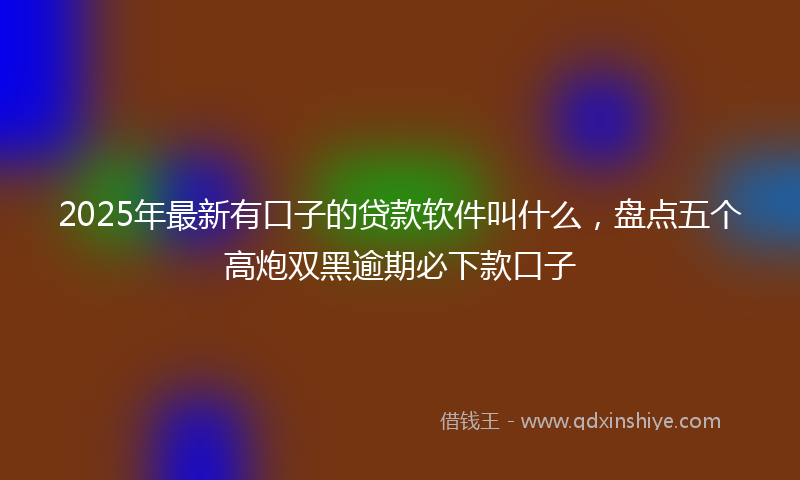2025年最新有口子的贷款软件叫什么，盘点五个高炮双黑逾期必下款口子