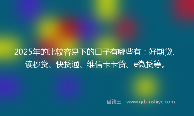 2025年的比较容易下的口子有哪些有：好期贷、读秒贷、快贷通、维信卡卡贷、e微贷等。