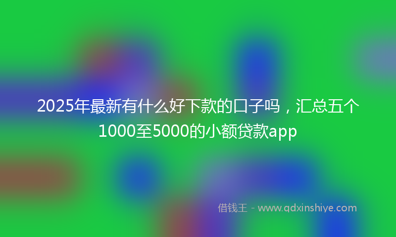2025年最新有什么好下款的口子吗，汇总五个1000至5000的小额贷款app