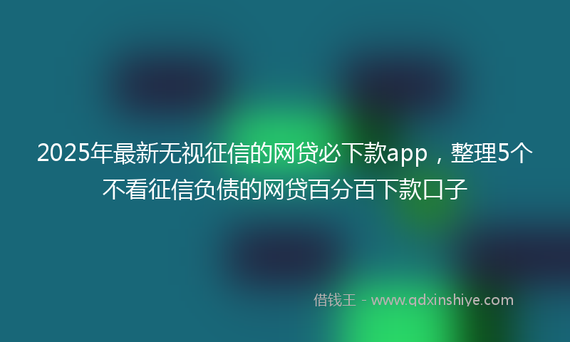 2025年最新无视征信的网贷必下款app，整理5个不看征信负债的网贷百分百下款口子