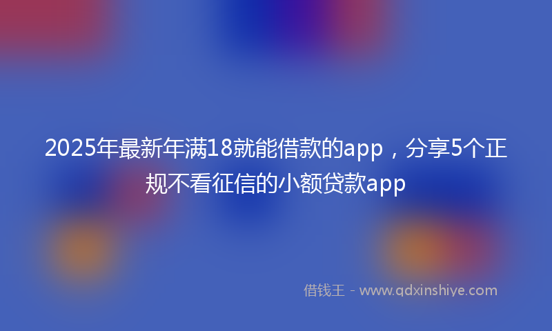 2025年最新年满18就能借款的app，分享5个正规不看征信的小额贷款app