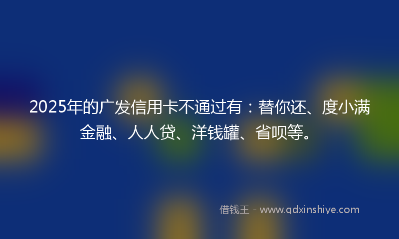 2025年的广发信用卡不通过有：替你还、度小满金融、人人贷、洋钱罐、省呗等。