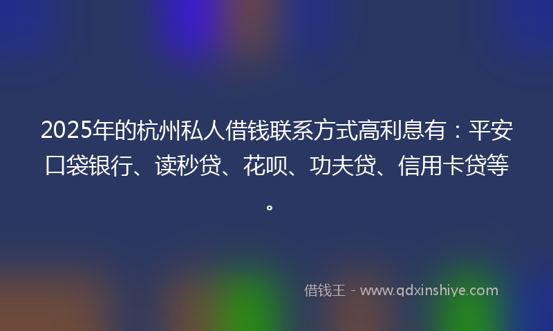 2025年的杭州私人借钱联系方式高利息有：平安口袋银行、读秒贷、花呗、功夫贷、信用卡贷等。