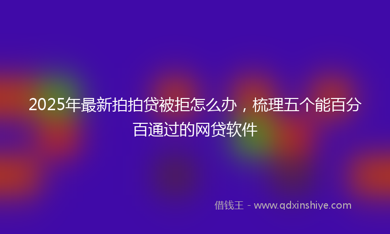 2025年最新拍拍贷被拒怎么办，梳理五个能百分百通过的网贷软件