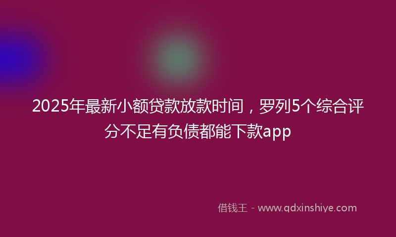 2025年最新小额贷款放款时间，罗列5个综合评分不足有负债都能下款app