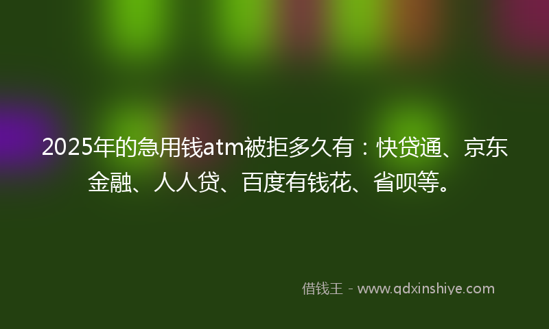 2025年的急用钱atm被拒多久有：快贷通、京东金融、人人贷、百度有钱花、省呗等。