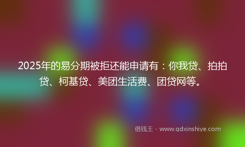 2025年的易分期被拒还能申请有：你我贷、拍拍贷、柯基贷、美团生活费、团贷网等。