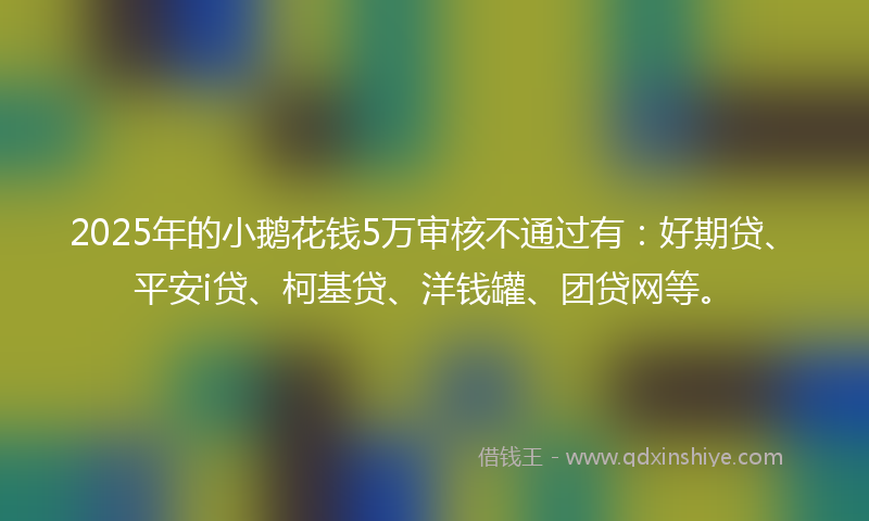 2025年的小鹅花钱5万审核不通过有：好期贷、平安i贷、柯基贷、洋钱罐、团贷网等。