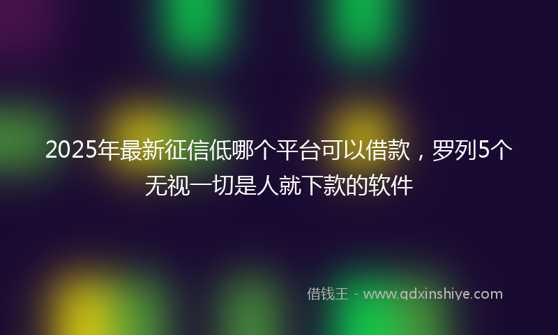 2025年最新征信低哪个平台可以借款，罗列5个无视一切是人就下款的软件