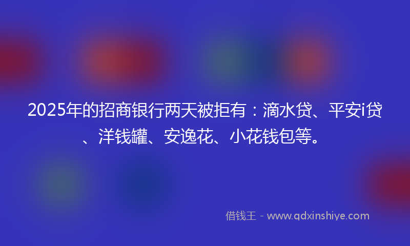 2025年的招商银行两天被拒有：滴水贷、平安i贷、洋钱罐、安逸花、小花钱包等。