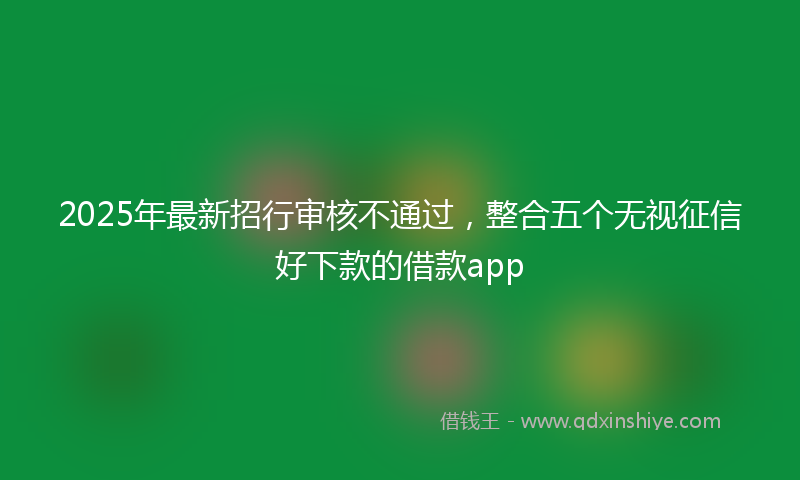 2025年最新招行审核不通过，整合五个无视征信好下款的借款app