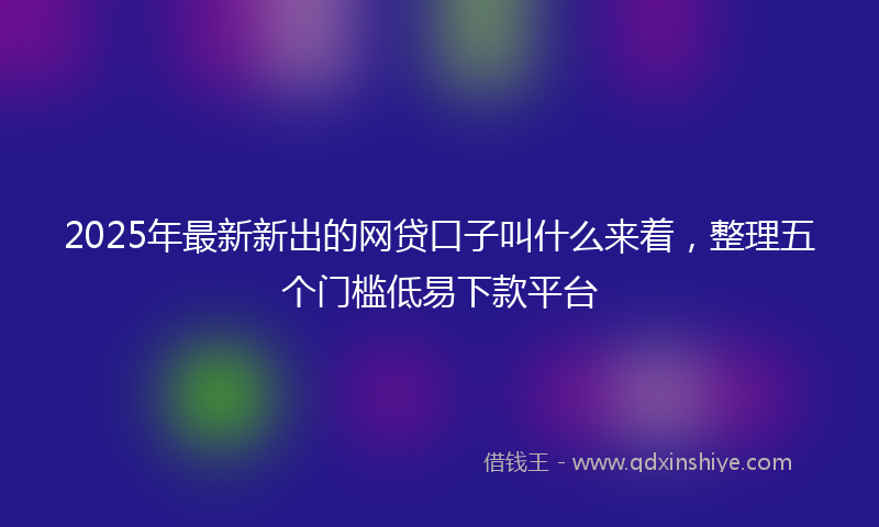 2025年最新新出的网贷口子叫什么来着，整理五个门槛低易下款平台