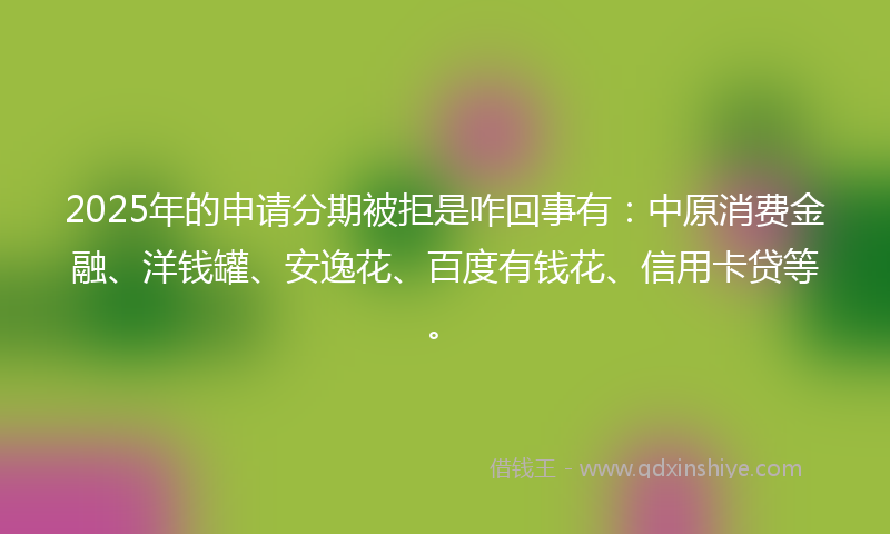 2025年的申请分期被拒是咋回事有：中原消费金融、洋钱罐、安逸花、百度有钱花、信用卡贷等。