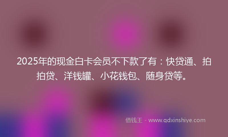 2025年的现金白卡会员不下款了有：快贷通、拍拍贷、洋钱罐、小花钱包、随身贷等。