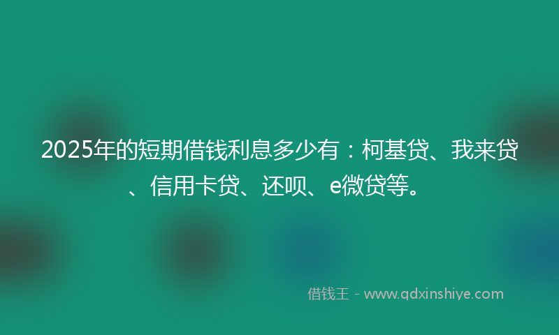 2025年的短期借钱利息多少有：柯基贷、我来贷、信用卡贷、还呗、e微贷等。