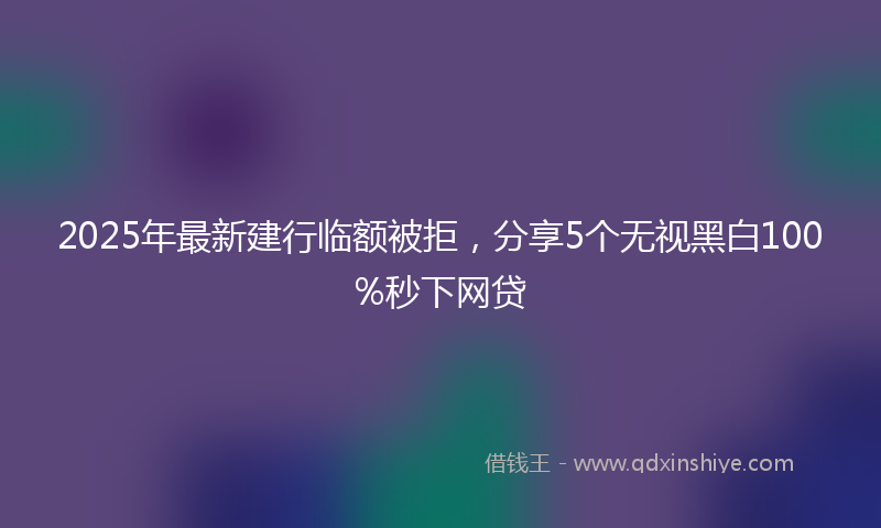 2025年最新建行临额被拒，分享5个无视黑白100%秒下网贷