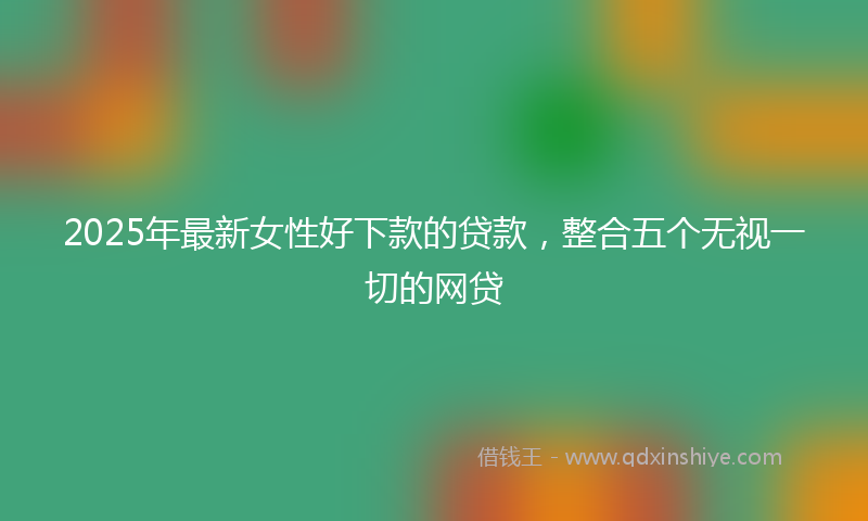 2025年最新女性好下款的贷款，整合五个无视一切的网贷