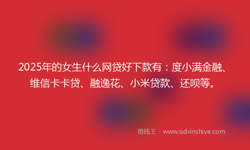 2025年的女生什么网贷好下款有：度小满金融、维信卡卡贷、融逸花、小米贷款、还呗等。