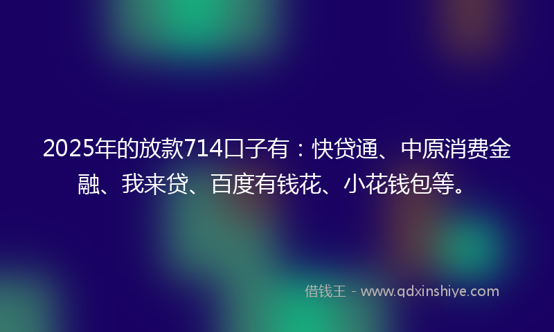 2025年的放款714口子有：快贷通、中原消费金融、我来贷、百度有钱花、小花钱包等。