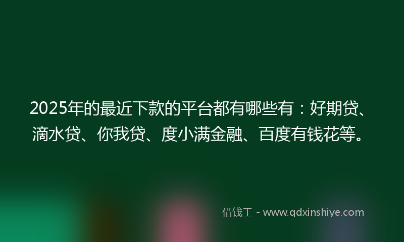 2025年的最近下款的平台都有哪些有：好期贷、滴水贷、你我贷、度小满金融、百度有钱花等。