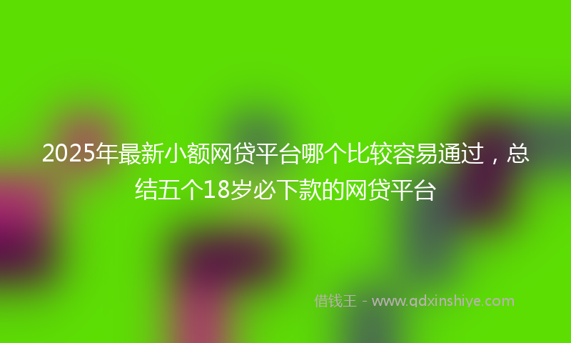 2025年最新小额网贷平台哪个比较容易通过，总结五个18岁必下款的网贷平台