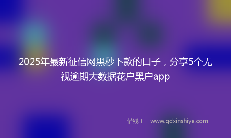 2025年最新征信网黑秒下款的口子，分享5个无视逾期大数据花户黑户app
