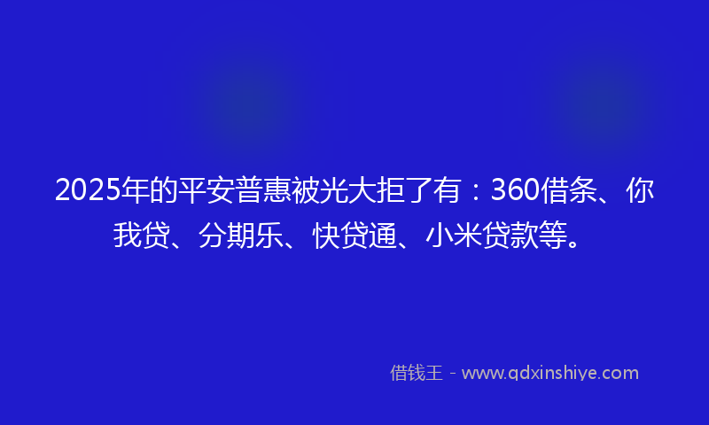 2025年的平安普惠被光大拒了有：360借条、你我贷、分期乐、快贷通、小米贷款等。