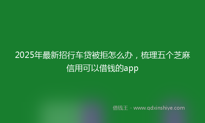 2025年最新招行车贷被拒怎么办，梳理五个芝麻信用可以借钱的app