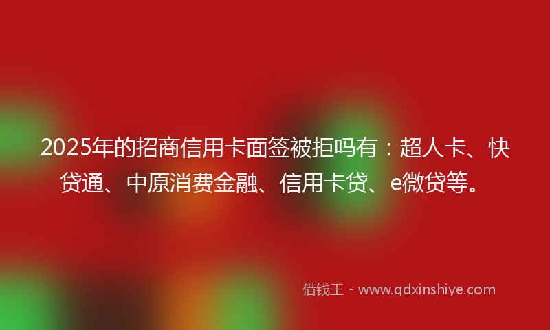2025年的招商信用卡面签被拒吗有：超人卡、快贷通、中原消费金融、信用卡贷、e微贷等。