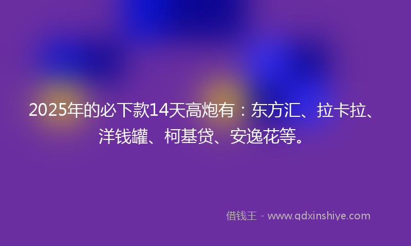 2025年的必下款14天高炮有：东方汇、拉卡拉、洋钱罐、柯基贷、安逸花等。
