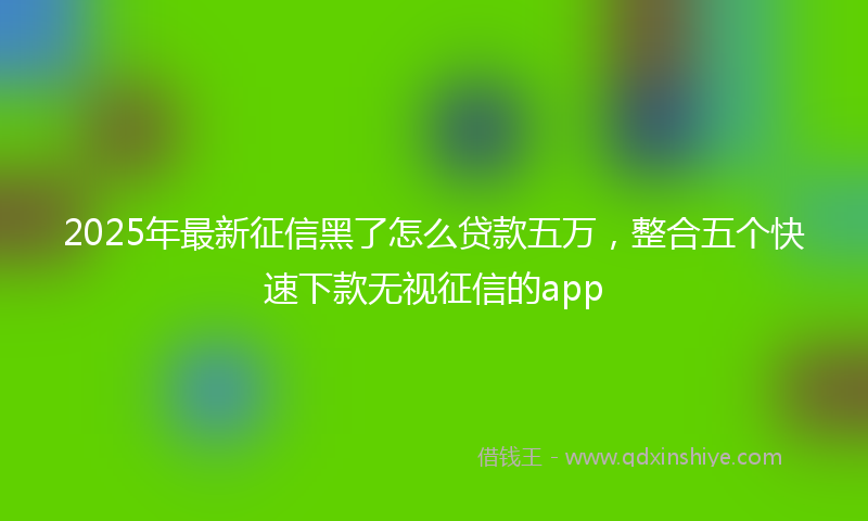 2025年最新征信黑了怎么贷款五万，整合五个快速下款无视征信的app