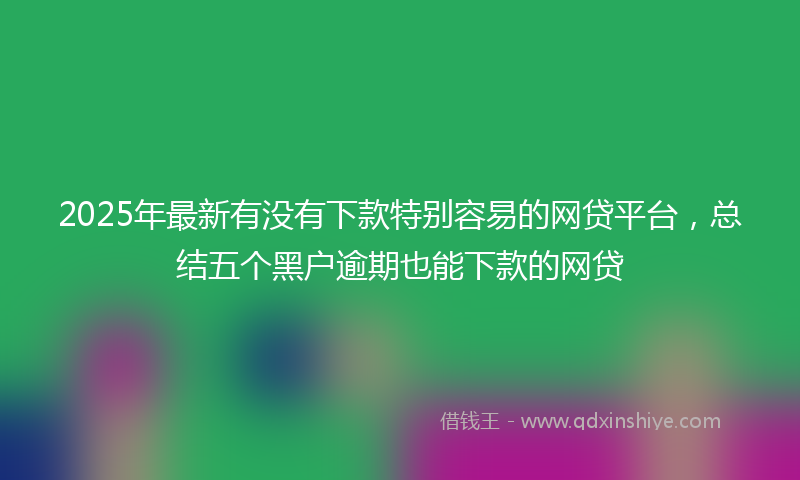 2025年最新有没有下款特别容易的网贷平台，总结五个黑户逾期也能下款的网贷