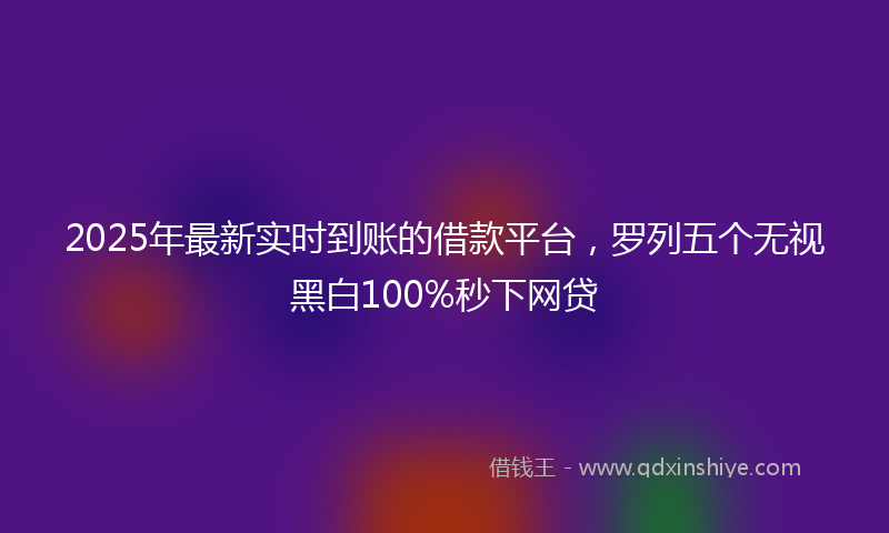 2025年最新实时到账的借款平台，罗列五个无视黑白100%秒下网贷