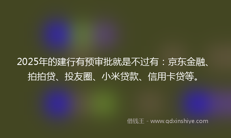 2025年的建行有预审批就是不过有：京东金融、拍拍贷、投友圈、小米贷款、信用卡贷等。
