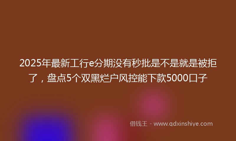 2025年最新工行e分期没有秒批是不是就是被拒了，盘点5个双黑烂户风控能下款5000口子