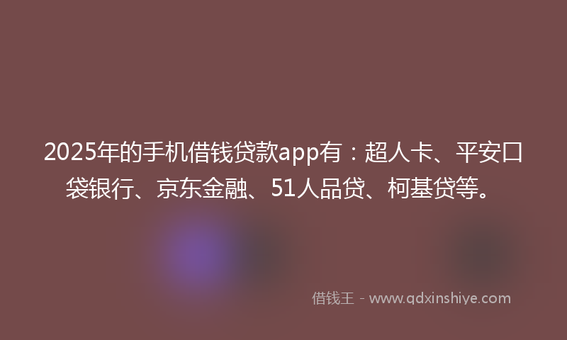 2025年的手机借钱贷款app有：超人卡、平安口袋银行、京东金融、51人品贷、柯基贷等。
