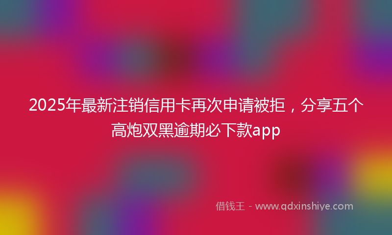 2025年最新注销信用卡再次申请被拒，分享五个高炮双黑逾期必下款app