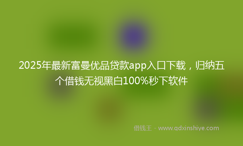 2025年最新富曼优品贷款app入口下载，归纳五个借钱无视黑白100%秒下软件