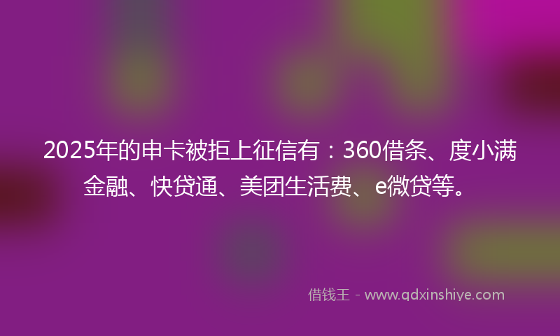 2025年的申卡被拒上征信有：360借条、度小满金融、快贷通、美团生活费、e微贷等。