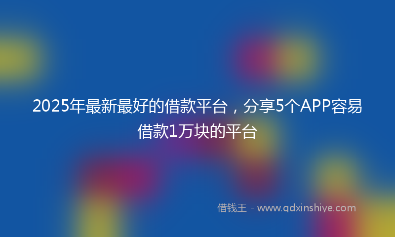 2025年最新最好的借款平台，分享5个APP容易借款1万块的平台