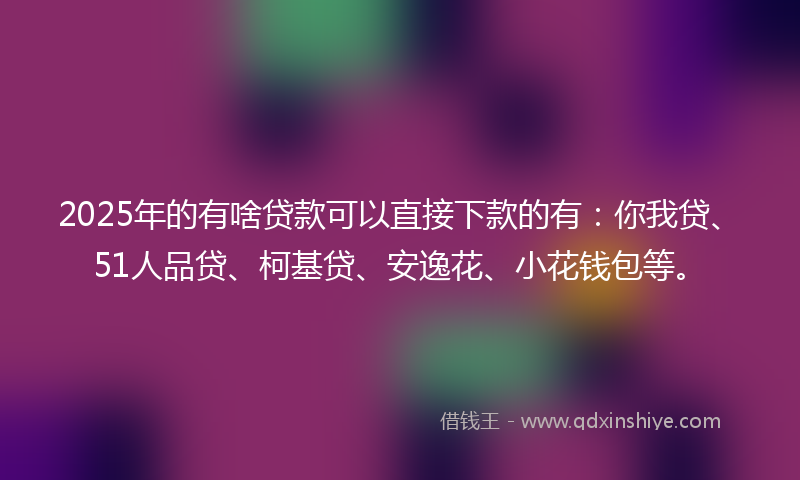 2025年的有啥贷款可以直接下款的有:你我贷、51人品贷、柯基贷、安逸花、小花钱包等。