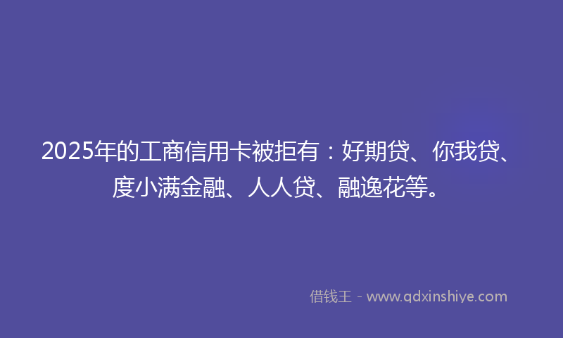 2025年的工商信用卡被拒有：好期贷、你我贷、度小满金融、人人贷、融逸花等。