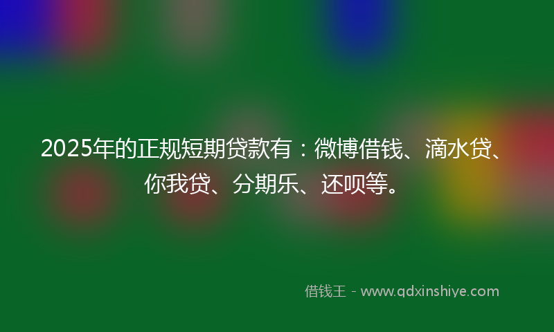 2025年的正规短期贷款有：微博借钱、滴水贷、你我贷、分期乐、还呗等。