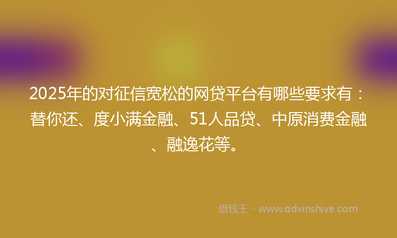 2025年的对征信宽松的网贷平台有哪些要求有：替你还、度小满金融、51人品贷、中原消费金融、融逸花等。