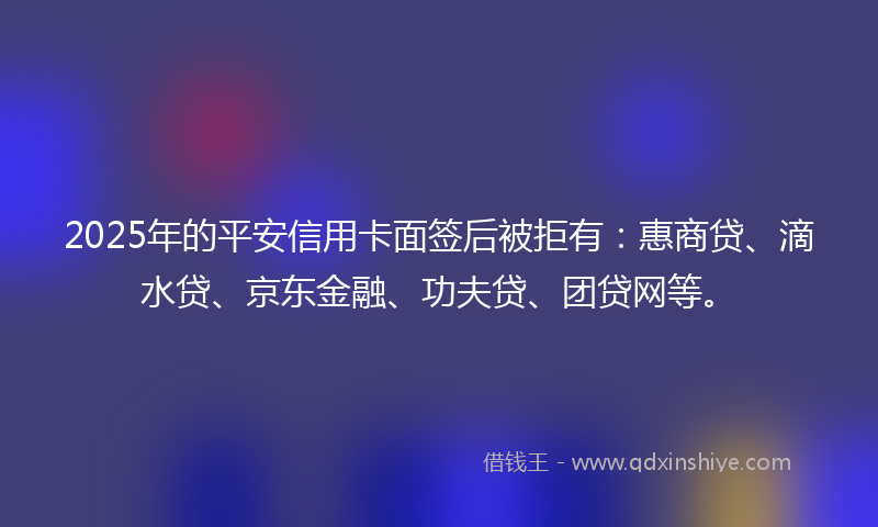 2025年的平安信用卡面签后被拒有：惠商贷、滴水贷、京东金融、功夫贷、团贷网等。